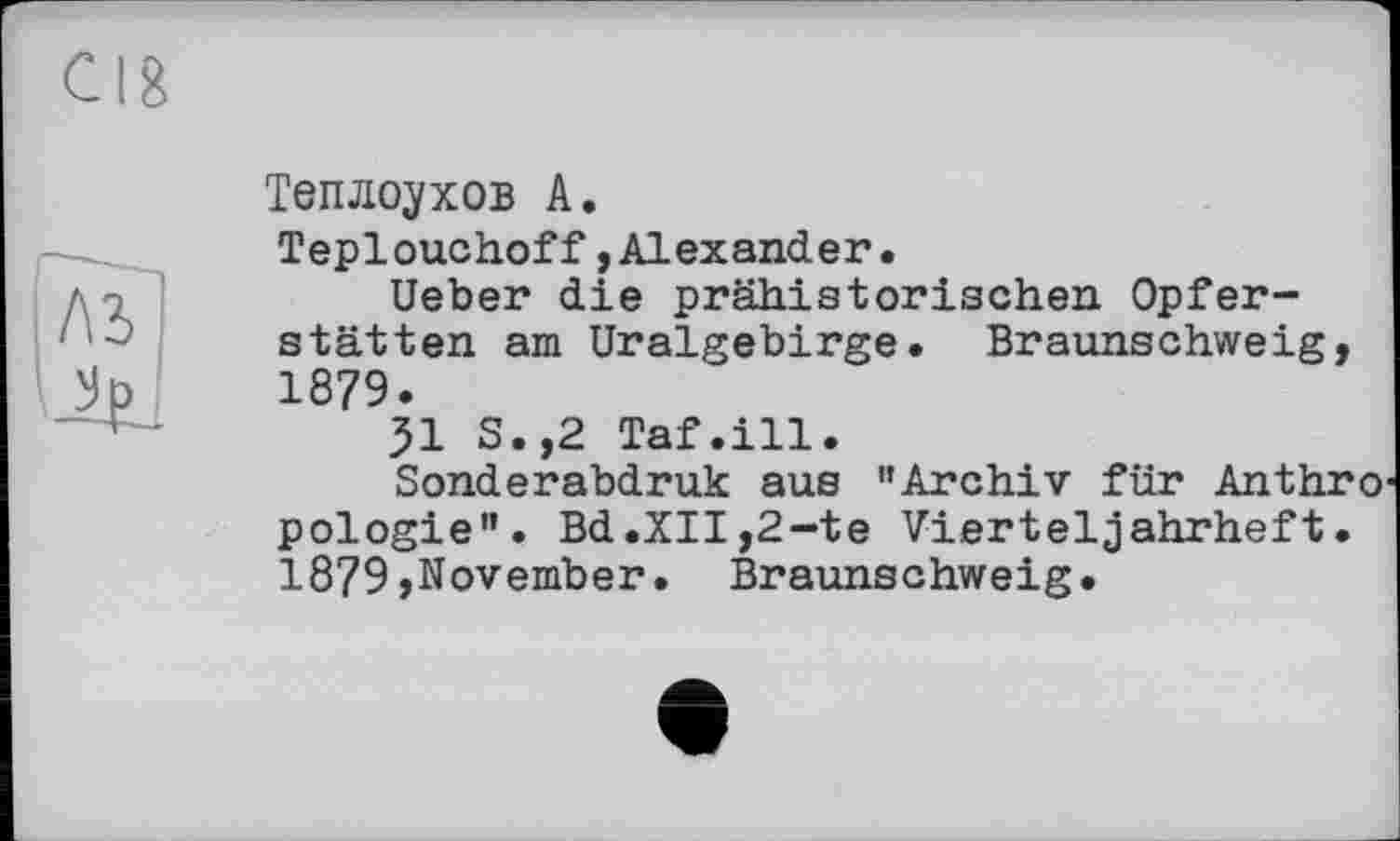 ﻿Теплоухов А.
Teplouchoff,Alexander.
Ueber die prähistorischen Opferstätten am Uralgebirge. Braunschweig, 1879.
51 S.,2 Taf.ill.
Sonderabdruk aus "Archiv für Anthro pologie”. Bd.XII,2-te Vierteljahrheft. 1879,November. Braunschweig.